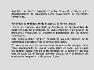 Impulsar un  marco cooperativo  entre el mundo editorial y los departamentos de educación como proveedores de materiales formativos. Posibilitar la  realización de materias  de forma virtual.  Crear un espacio, vinculado al territorio, de  intercambio de experiencias , de promoción de investigaciones y de gestión de problemas vinculados al desarrollo pedagógico de las nuevas tecnologías.  Este espacio debe también considerar las aportaciones de la comunidad educativa y de la comunidad social.  El proceso de cambio que suponen las nuevas tecnologías debe venir acompañado de una reflexión sobre el papel que ocupan los centros educativos en la transmisión de la cultura y del que han de jugar los diferentes agentes educativos y el sentido del equipamiento que se ha de proporcionar.  
