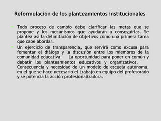 Reformulación de los planteamientos institucionales   Todo proceso de cambio debe clarificar las metas que se propone y los mecanismos que ayudarán a conseguirlas. Se plantea así la delimitación de objetivos como una primera tarea que cabe abordar.  Un ejercicio de transparencia, que servirá como excusa para fomentar el diálogo y la discusión entre los miembros de la comunidad educativa.  La oportunidad para poner en común y debatir los planteamientos educativos y organizativos.  Consecuencia y necesidad de un modelo de escuela autónoma, en el que se hace necesario el trabajo en equipo del profesorado y se potencia la acción profesionalizadora.  