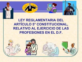 LEY REGLAMENTARIA DEL ARTÍCULO 5° CONSTITUCIONAL, RELATIVO AL EJERCICIO DE LAS PROFESIONES EN EL D.F. 