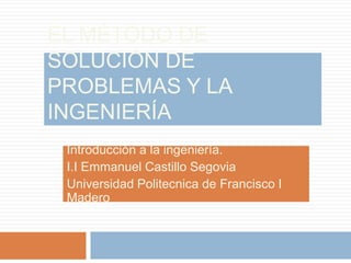 El método de solución de problemas y la ingeniería Introducción a la ingeniería. I.I Emmanuel Castillo Segovia Universidad Politecnica de Francisco IMadero 