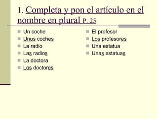 1.  Completa y pon el art í culo en el   nombre en plural   P. 25 Un coche Unos  coche s La radio La s  radio s La doctora Los  doctor es El profesor Los  profesor es Una estatua Una s  estatua s 