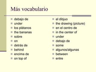 M á s vocabulario debajo de under los plátanos the bananas sobre on  detrás de behind encima de on top of el dibjuo the drawing (picture) en el centro de in the center of under debajo de some algunos/algunas between entre 