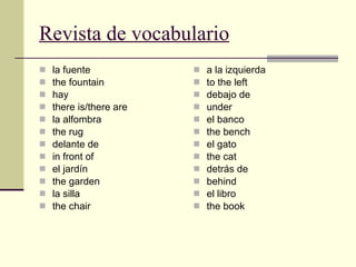 Revista de vocabulario la fuente the fountain hay there is/there are la alfombra the rug delante de in front of el jardín the garden la silla the chair a la izquierda to the left debajo de under el banco the bench el gato the cat detrás de behind el libro the book 