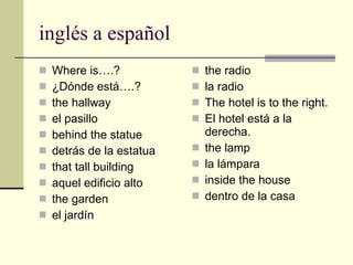 ingl é s a  español Where is….? ¿Dónde está….? the hallway el pasillo behind the statue detrás de la estatua that tall building aquel edificio alto the garden el jardín the radio la radio The hotel is to the right. El hotel está a la derecha. the lamp la lámpara inside the house dentro de la casa 