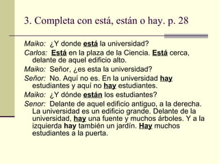 3. Completa con est á , están o hay. p. 28 Maiko:  ¿Y donde  est á  la universidad? Carlos:  Est á  en la plaza de la Ciencia.  Est á  cerca, delante de aquel edificio alto. Maiko:  Señor, ¿es esta la universidad? Señor:  No. Aquí no es. En la universidad  hay  estudiantes y aquí no  hay  estudiantes.  Maiko:  ¿Y d ó nde  están  los estudiantes? Senor:  Delante de aquel edificio antiguo, a la derecha. La universidad es un edificio grande. Delante de la universidad,  hay  una fuente y muchos árboles. Y a la izquierda  hay  también un jardín.  Hay  muchos estudiantes a la puerta. 