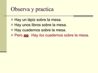 Observa y practica   Hay un lápiz sobre la mesa. Hay unos libros sobre la mesa. Hay cuadernos sobre la mesa. Pero  no :  Hay  los  cuadernos sobre la mesa. 