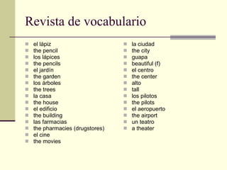 Revista de vocabulario el lápiz the pencil los lápices the pencils el jardín the garden los árboles the trees la casa the house el edificio the building las farmacias the pharmacies (drugstores) el cine the movies la ciudad the city guapa beautiful (f) el centro the center alto tall los pilotos the pilots el aeropuerto the airport un teatro a theater 