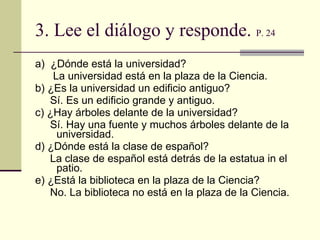 3.  Lee el di á logo y responde .  P. 24 a)  ¿D ó nde est á  la universidad? La universidad est á  en la plaza de la Ciencia. b) ¿Es la universidad un edificio antiguo? S í . Es un edificio grande y antiguo. c) ¿Hay árboles delante de la universidad? S í . Hay una fuente y muchos árboles delante de la universidad. d) ¿Dónde est á  la clase de español? La clase de español est á  detrás de la estatua in el patio. e) ¿Est á  la biblioteca en la plaza de la Ciencia? No. La biblioteca no est á  en la plaza de la Ciencia.  