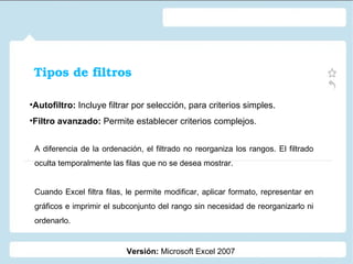 Tipos de filtros Autofiltro:  Incluye filtrar por selección, para criterios simples.  Filtro avanzado:  Permite establecer criterios complejos. Versión:  Microsoft Excel 2007 A diferencia de la ordenación, el filtrado no reorganiza los rangos. El filtrado oculta temporalmente las filas que no se desea mostrar. Cuando Excel filtra filas, le permite modificar, aplicar formato, representar en gráficos e imprimir el subconjunto del rango sin necesidad de reorganizarlo ni ordenarlo. 