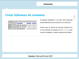 Crear informes de resumen Versión:  Microsoft Excel 2007 Subtotales Al agregar subtotales a una lista, ésta aparecerá esquematizada para que pueda ver su estructura.  Puede crear un informe de resumen haciendo clic en los símbolos de esquema (1,2,3, + y -), y para ocultar los detalles y mostrar solamente los totales. 