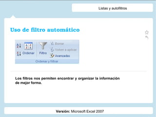 Listas y autofiltros Versión:  Microsoft Excel 2007 Los filtros nos permiten encontrar y organizar la información de mejor forma. Uso de filtro automático 