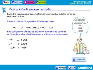 Entre dos números decimales cualesquiera siempre hay infinitos números decimales distintos. Vamos a ordenar los siguientes números decimales: Para compararlos primero los escribimos con la misma cantidad de cifras decimales, añadiendo ceros a la derecha si es necesario. Comparación de números decimales SIGUIENTE 