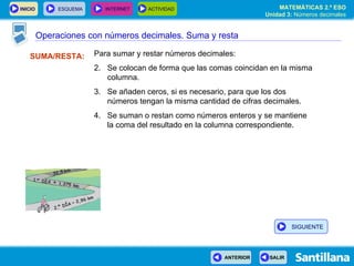 Operaciones con números decimales. Suma y resta SUMA/RESTA: Para sumar y restar números decimales: Se colocan de forma que las comas coincidan en la misma columna. Se añaden ceros, si es necesario, para que los dos números tengan la misma cantidad de cifras decimales. Se suman o restan como números enteros y se mantiene  la coma del resultado en la columna correspondiente. SIGUIENTE 