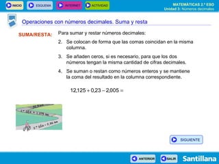 Operaciones con números decimales SUMA/RESTA: Para sumar y restar números decimales: Se colocan de forma que las comas coincidan en la misma columna. Se añaden ceros, si es necesario, para que los dos números tengan la misma cantidad de cifras decimales. Se suman o restan como números enteros y se mantiene  la coma del resultado en la columna correspondiente. Operaciones con números decimales. Suma y resta SIGUIENTE 
