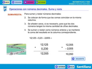 Operaciones con números decimales SUMA/RESTA: Para sumar y restar números decimales: Se colocan de forma que las comas coincidan en la misma columna. Se añaden ceros, si es necesario, para que los dos números tengan la misma cantidad de cifras decimales. Se suman o restan como números enteros y se mantiene  la coma del resultado en la columna correspondiente. + + Operaciones con números decimales. Suma y resta SIGUIENTE 