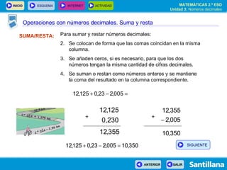Operaciones con números decimales SUMA/RESTA: Para sumar y restar números decimales: Se colocan de forma que las comas coincidan en la misma columna. Se añaden ceros, si es necesario, para que los dos números tengan la misma cantidad de cifras decimales. Se suman o restan como números enteros y se mantiene  la coma del resultado en la columna correspondiente. + + Operaciones con números decimales. Suma y resta SIGUIENTE 