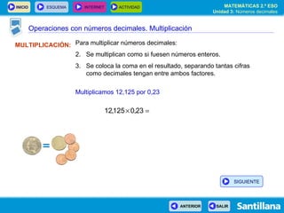 Operaciones con números decimales. Multiplicación MULTIPLICACIÓN: Para multiplicar números decimales: Se multiplican como si fuesen números enteros. Se coloca la coma en el resultado, separando tantas cifras como decimales tengan entre ambos factores. Multiplicamos 12,125 por 0,23 SIGUIENTE 