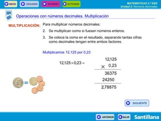 Operaciones con números decimales MULTIPLICACIÓN: Para multiplicar números decimales: Se multiplican como si fuesen números enteros. Se coloca la coma en el resultado, separando tantas cifras como decimales tengan entre ambos factores. Multiplicamos 12,125 por 0,23 Operaciones con números decimales. Multiplicación SIGUIENTE 