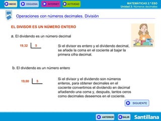 Operaciones con números decimales. División EL DIVISOR ES UN NÚMERO ENTERO a . El dividendo es un número decimal Si el divisor es entero y el dividendo decimal, se añade la coma en el cociente al bajar la primera cifra decimal. Si el divisor y el dividendo son números enteros, para obtener decimales en el cociente convertimos el dividendo en decimal añadiendo una coma y, después, tantos ceros como decimales deseemos en el cociente. b . El dividendo es un número entero 5 19,32  5 19,00  SIGUIENTE 