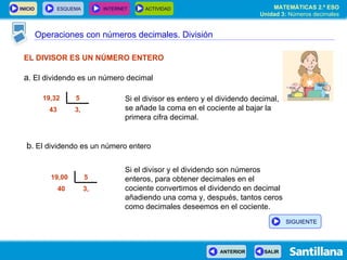 Operaciones con números decimales. División EL DIVISOR ES UN NÚMERO ENTERO a . El dividendo es un número decimal Si el divisor es entero y el dividendo decimal, se añade la coma en el cociente al bajar la primera cifra decimal. Si el divisor y el dividendo son números enteros, para obtener decimales en el cociente convertimos el dividendo en decimal añadiendo una coma y, después, tantos ceros como decimales deseemos en el cociente. b . El dividendo es un número entero 3, 43 5 19,32  3, 40 5 19,00  SIGUIENTE 