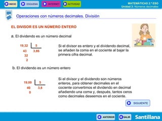 Operaciones con números decimales. División EL DIVISOR ES UN NÚMERO ENTERO a . El dividendo es un número decimal Si el divisor es entero y el dividendo decimal, se añaden la coma en el cociente al bajar la primera cifra decimal. Si el divisor y el dividendo son números enteros, para obtener decimales en el cociente convertimos el dividendo en decimal añadiendo una coma y, después, tantos ceros como decimales deseemos en el cociente. b . El dividendo es un número entero 3,86 43 32 2 5 19,32  3,8 40 0 5 19,00  SIGUIENTE 