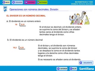 Operaciones con números decimales. División EL DIVISOR ES UN NÚMERO DECIMAL a . El dividendo es un número entero Si el divisor es decimal y el dividendo entero, se suprime la coma del divisor y se añaden tantos ceros al dividendo como cifras decimales tenga el divisor. Si el divisor y el dividendo son números decimales, se suprime la coma del divisor  y se desplaza la coma en el dividendo tantos lugares a la derecha como cifras decimales tenga el divisor.  Si es necesario se añaden ceros al dividendo. b . El dividendo es un número decimal 0,51 19 0,51 19,2  SIGUIENTE 