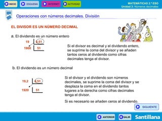 Operaciones con números decimales. División EL DIVISOR ES UN NÚMERO DECIMAL a . El dividendo es un número entero Si el divisor es decimal y el dividendo entero, se suprime la coma del divisor y se añaden tantos ceros al dividendo como cifras decimales tenga el divisor. Si el divisor y el dividendo son números decimales, se suprime la coma del divisor y se desplaza la coma en el dividendo tantos lugares a la derecha como cifras decimales tenga el divisor.  Si es necesario se añaden ceros al dividendo. b . El dividendo es un número decimal 0,51 19 0,51 19,2  51 1900 51 1920  SIGUIENTE 