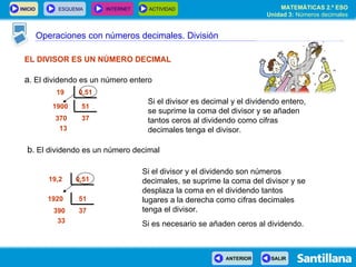 Operaciones con números decimales. División EL DIVISOR ES UN NÚMERO DECIMAL a . El dividendo es un número entero Si el divisor es decimal y el dividendo entero, se suprime la coma del divisor y se añaden tantos ceros al dividendo como cifras decimales tenga el divisor. Si el divisor y el dividendo son números decimales, se suprime la coma del divisor y se desplaza la coma en el dividendo tantos lugares a la derecha como cifras decimales tenga el divisor.  Si es necesario se añaden ceros al dividendo. b . El dividendo es un número decimal 0,51 19 0,51 19,2  37 370 13 51 1900 37 390 33 51 1920  