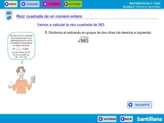 Raíz cuadrada de un número entero Vamos a calcular la raíz cuadrada de 563 1 .  Dividimos el radicando en grupos de dos cifras (de derecha a izquierda): SIGUIENTE 