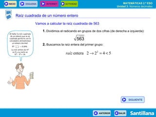 Raíz cuadrada de un número entero Vamos a calcular la raíz cuadrada de 563 1 .  Dividimos el radicando en grupos de dos cifras (de derecha a izquierda): 2.  Buscamos la raíz entera del primer grupo: SIGUIENTE 