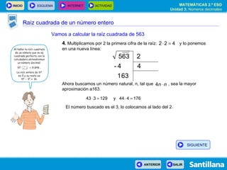 Raíz cuadrada de un número entero Vamos a calcular la raíz cuadrada de 563 4 .  Multiplicamos por 2 la primera cifra de la raíz:  y lo ponemos en una nueva línea: Ahora buscamos un número natural, n, tal que  , sea la mayor aproximación a163. El número buscado es el 3, lo colocamos al lado del 2. SIGUIENTE 