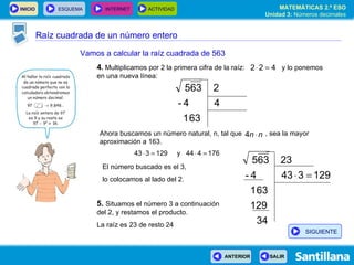Raíz cuadrada de un número entero Vamos a calcular la raíz cuadrada de 563 4 .  Multiplicamos por 2 la primera cifra de la raíz:  y lo ponemos en una nueva línea: Ahora buscamos un número natural, n, tal que  , sea la mayor aproximación a 163. El número buscado es el 3,  lo colocamos al lado del 2. 5.   Situamos el número 3 a continuación del 2, y restamos el producto. La raíz es 23 de resto 24 SIGUIENTE 