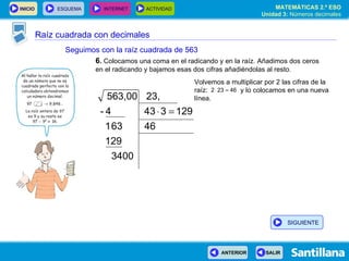 Raíz cuadrada con decimales Seguimos con la raíz cuadrada de 563 6 .  Colocamos una coma en el radicando y en la raíz. Añadimos dos ceros en el radicando y bajamos esas dos cifras añadiéndolas al resto. Volvemos a multiplicar por 2 las cifras de la raíz:  y lo colocamos en una nueva línea. SIGUIENTE 