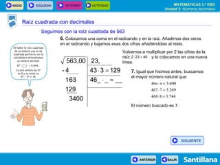 Raíz cuadrada con decimales Seguimos con la raíz cuadrada de 563 6 .  Colocamos una coma en el radicando y en la raíz. Añadimos dos ceros en el radicando y bajamos esas dos cifras añadiéndolas al resto. 7 .  Igual que hicimos antes, buscamos el mayor número natural que: El número buscado es 7. Volvemos a multiplicar por 2 las cifras de la raíz:  y lo colocamos en una nueva línea. SIGUIENTE 