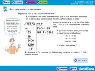 Raíz cuadrada con decimales Seguimos con la raíz cuadrada de 563 6 .  Colocamos una coma en el radicando y en la raíz. Añadimos dos ceros en el radicando y bajamos esas dos cifras añadiéndolas al resto. 7 .  Igual que hicimos antes, buscamos el mayor número natural que: El número buscado es 7. 8 .  Situamos el 7 a continuación de la coma y restamos el producto, 3.269 al resto anterior. Volvemos a multiplicar por 2 las cifras de la raíz:  y lo colocamos en una nueva línea. SIGUIENTE 
