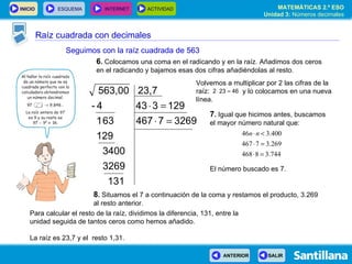 Raíz cuadrada con decimales Seguimos con la raíz cuadrada de 563 6 .  Colocamos una coma en el radicando y en la raíz. Añadimos dos ceros en el radicando y bajamos esas dos cifras añadiéndolas al resto. 7 .  Igual que hicimos antes, buscamos el mayor número natural que: El número buscado es 7. 8 .  Situamos el 7 a continuación de la coma y restamos el producto, 3.269 al resto anterior. Volvemos a multiplicar por 2 las cifras de la raíz:  y lo colocamos en una nueva línea. Para calcular el resto de la raíz, dividimos la diferencia, 131, entre la unidad seguida de tantos ceros como hemos añadido. La raíz es 23,7 y el  resto 1,31. 