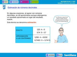 Estimación de números decimales En algunas ocasiones, al operar con números decimales, es útil aproximarlos aunque obtengamos un resultado aproximado en lugar del resultado exacto. Esta técnica se denomina  estimación . APROXIMACIÓN A LAS CENTÉSIMAS EXACTO 