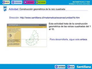 Actividad:  Construcción geométrica de la raíz cuadrada Dirección:   http://www.santillana.cl/matematica/escenas/unidad1b.htm Esta actividad trata de la construcción geométrica de las raíces cuadradas del 1 al 10. Para desarrollarla, sigue este   enlace . 