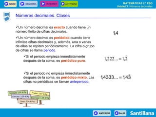 Un número decimal es  exacto  cuando tiene un número finito de cifras decimales. Un número decimal es  periódico  cuando tiene infinitas cifras decimales y, además, una o varias de ellas se repiten periódicamente. La cifra o grupo de cifras se llama  periodo . Si el periodo empieza inmediatamente después de la coma, es  periódico puro . Si el periodo no empieza inmediatamente después de la coma, es  periódico mixto . Las cifras no periódicas se llaman  anteperiodo . Números decimales. Clases 