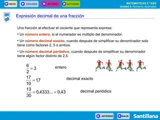 Una fracción al efectuar el cociente que representa expresa: Un  número entero , si el numerador es múltiplo del denominador. Un  número   decimal exacto , cuando después de simplificar su denominador solo tiene como factores 2, 5 o ambos. Un  número   decimal periódico , cuando después de simplificar su denominador tiene algún factor distinto de 2,5. entero decimal exacto decimal periódico Expresión decimal de una fracción 