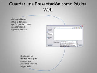 Guardar una Presentación como Página
                Web
Abrimos el botón
office le damos la
opción guardar como y
nos aparecerá la
siguiente ventana




         Realizamos los
         mismos pasos para
         guardar una
         presentación como
         pagina web
 