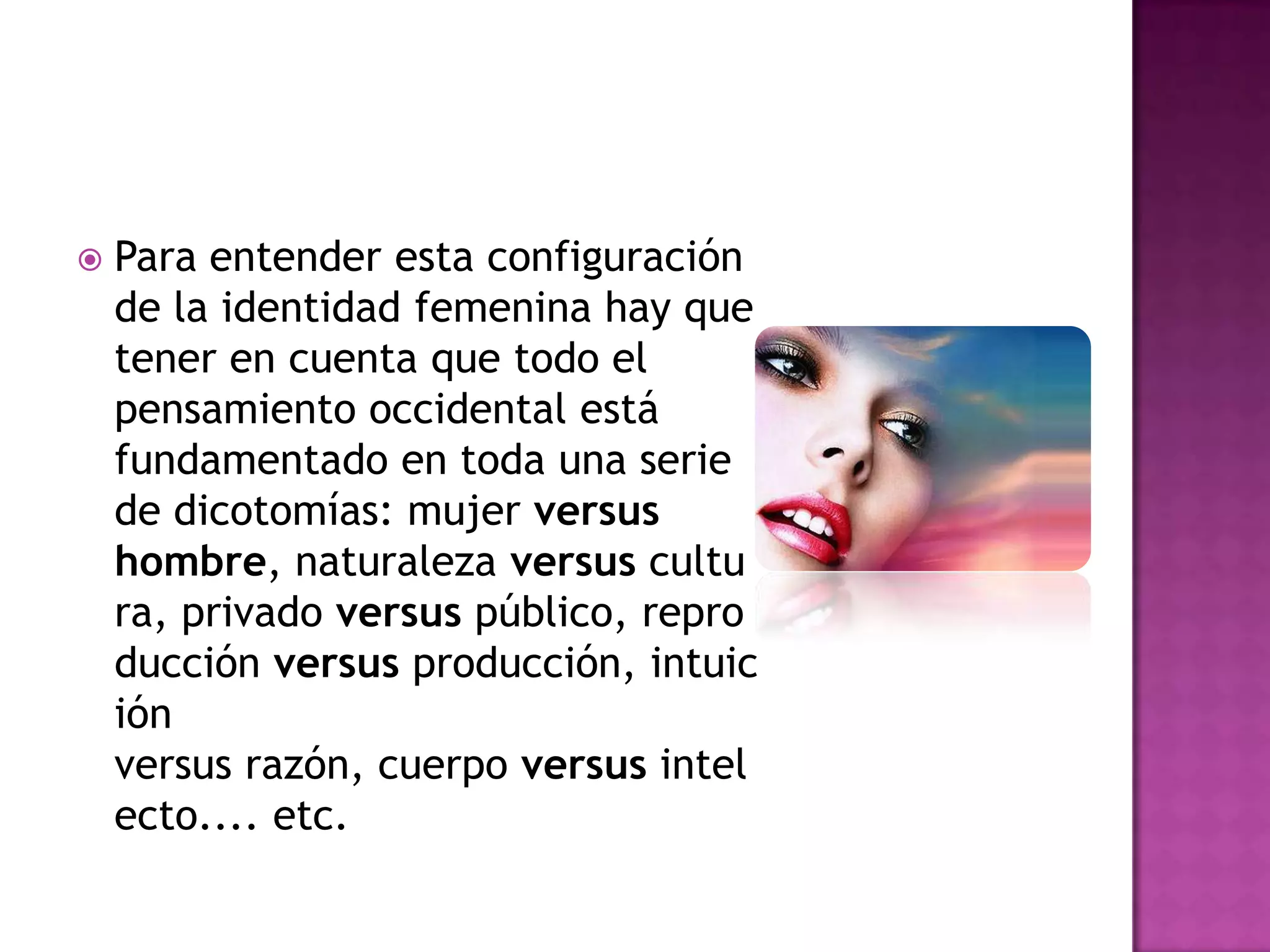    Para entender esta configuración
    de la identidad femenina hay que
    tener en cuenta que todo el
    pensamiento occidental está
    fundamentado en toda una serie
    de dicotomías: mujer versus
    hombre, naturaleza versus cultu
    ra, privado versus público, repro
    ducción versus producción, intuic
    ión
    versus razón, cuerpo versus intel
    ecto.... etc.
 
