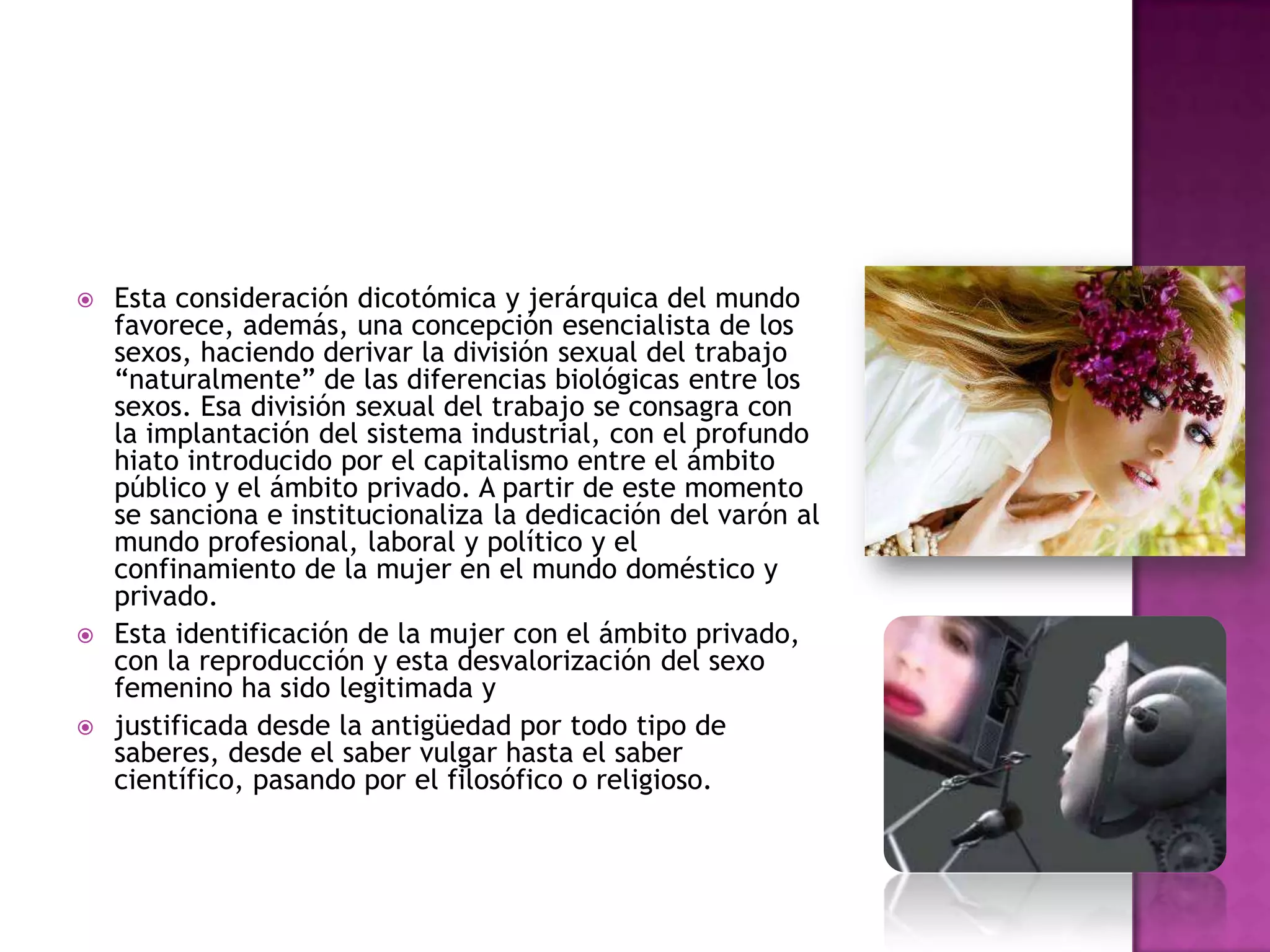    Esta consideración dicotómica y jerárquica del mundo
    favorece, además, una concepción esencialista de los
    sexos, haciendo derivar la división sexual del trabajo
    “naturalmente” de las diferencias biológicas entre los
    sexos. Esa división sexual del trabajo se consagra con
    la implantación del sistema industrial, con el profundo
    hiato introducido por el capitalismo entre el ámbito
    público y el ámbito privado. A partir de este momento
    se sanciona e institucionaliza la dedicación del varón al
    mundo profesional, laboral y político y el
    confinamiento de la mujer en el mundo doméstico y
    privado.
   Esta identificación de la mujer con el ámbito privado,
    con la reproducción y esta desvalorización del sexo
    femenino ha sido legitimada y
   justificada desde la antigüedad por todo tipo de
    saberes, desde el saber vulgar hasta el saber
    científico, pasando por el filosófico o religioso.
 