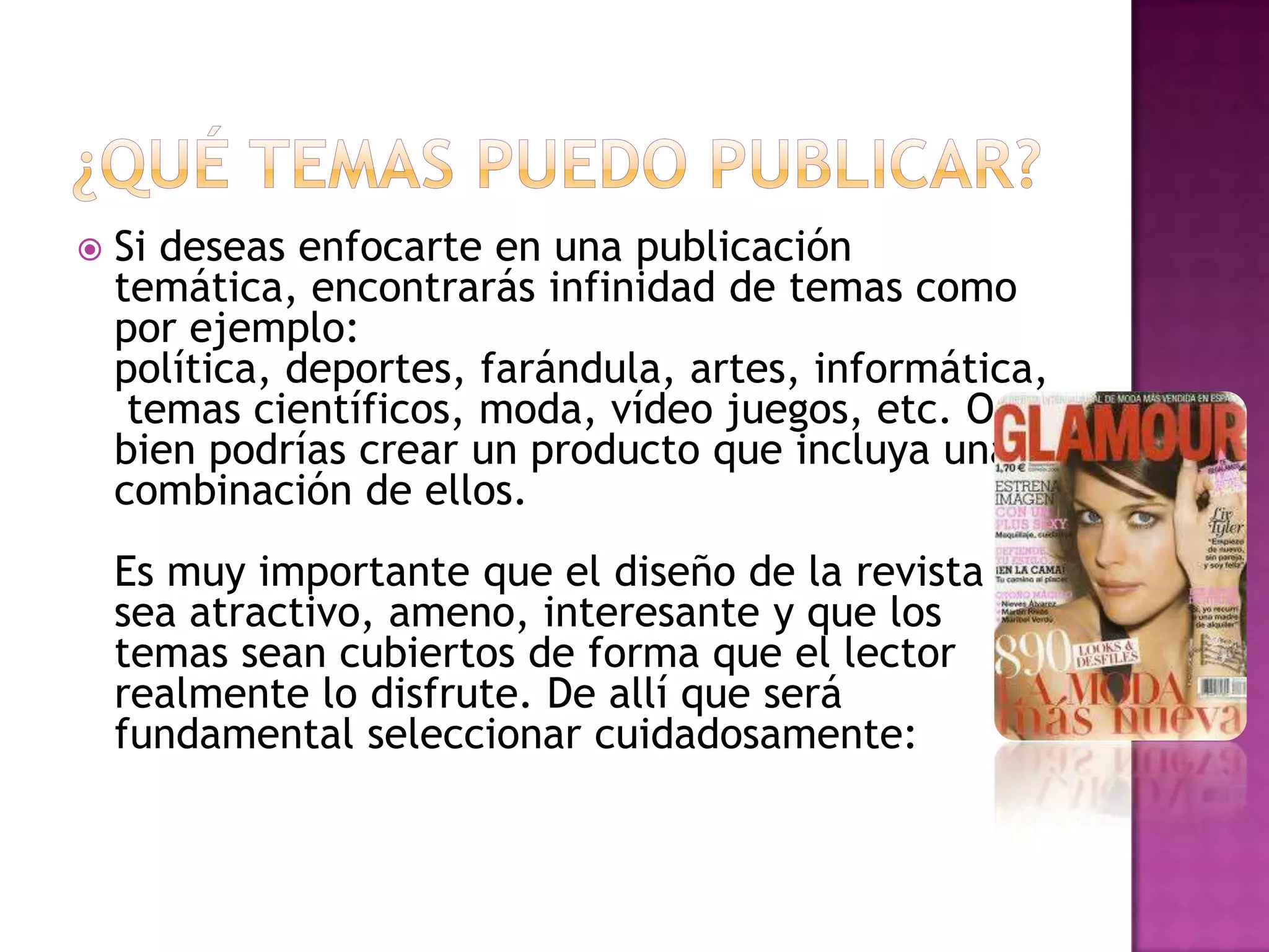    Si deseas enfocarte en una publicación
    temática, encontrarás infinidad de temas como
    por ejemplo:
    política, deportes, farándula, artes, informática,
     temas científicos, moda, vídeo juegos, etc. O
    bien podrías crear un producto que incluya una
    combinación de ellos.
    Es muy importante que el diseño de la revista
    sea atractivo, ameno, interesante y que los
    temas sean cubiertos de forma que el lector
    realmente lo disfrute. De allí que será
    fundamental seleccionar cuidadosamente:
 