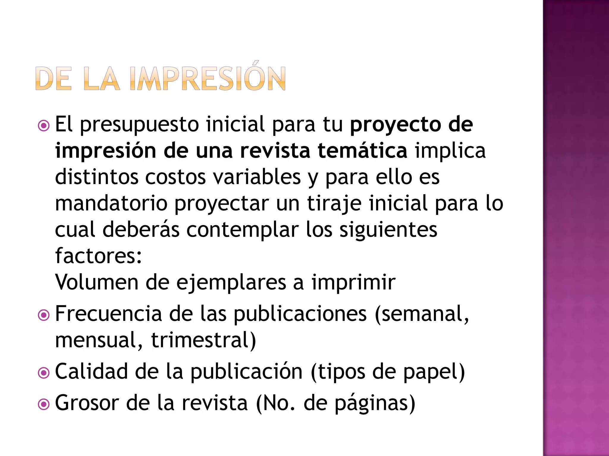  El presupuesto inicial para tu proyecto de
  impresión de una revista temática implica
  distintos costos variables y para ello es
  mandatorio proyectar un tiraje inicial para lo
  cual deberás contemplar los siguientes
  factores:
  Volumen de ejemplares a imprimir
 Frecuencia de las publicaciones (semanal,
  mensual, trimestral)
 Calidad de la publicación (tipos de papel)
 Grosor de la revista (No. de páginas)
 