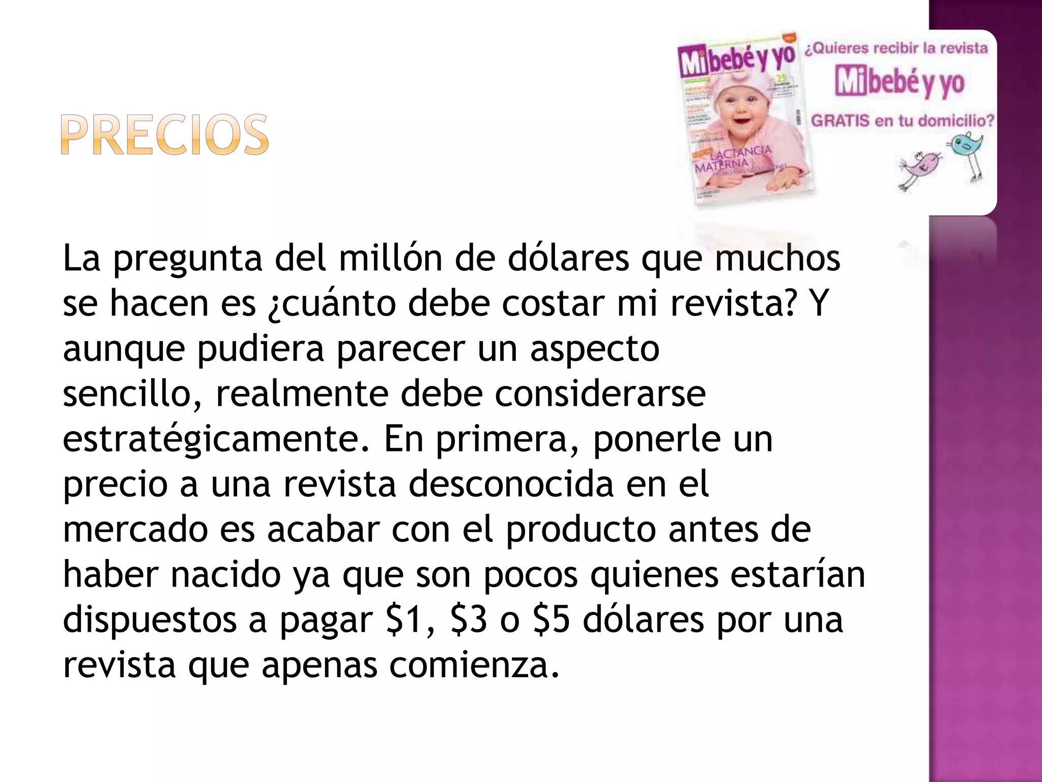 La pregunta del millón de dólares que muchos
se hacen es ¿cuánto debe costar mi revista? Y
aunque pudiera parecer un aspecto
sencillo, realmente debe considerarse
estratégicamente. En primera, ponerle un
precio a una revista desconocida en el
mercado es acabar con el producto antes de
haber nacido ya que son pocos quienes estarían
dispuestos a pagar $1, $3 o $5 dólares por una
revista que apenas comienza.
 