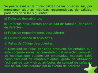 Se puede evaluar la minuciosidad de las pruebas. Así, por
mencionar algunas métricas recomendadas de calidad,
podemos decir las siguientes:
a) Defectos descubiertos,
b) Defectos descubiertos por unidad de tamaño (densidad
de defectos)
c) Fallas de requerimientos descubiertos,
d) Fallas de diseño descubiertas,
e) Fallas de Código descubiertas,
f) Densidad de fallas por cada producto. Se enfatiza que
este conjunto no es representativo del espectro completo
de medidas que pueden ser empleadas. Aspectos tales
como facilidad de mantenimientos, grado de utilización
facilidad de uso y otros atributos de calidad de software
que no son considerados por la cuenta de defectos.
                               
 