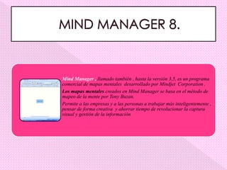 Mind Manager , llamado también , hasta la versión 3,5, es un programa
comercial de mapas mentales desarrollado por Mindjet Corporation .
Los mapas mentales creados en Mind Manager se basa en el método de
mapeo de la mente por Tony Buzan.
Permite a las empresas y a las personas a trabajar más inteligentemente ,
pensar de forma creativa y ahorrar tiempo de revolucionar la captura
visual y gestión de la información
 