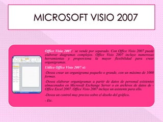 Office Visio 2007: se vende por separado. Con Office Visio 2007 puede
elaborar diagramas complejos. Office Visio 2007 incluye numerosas
herramientas y proporciona la mayor flexibilidad para crear
organigramas.
Utilice Office Visio 2007 si:
-Desea crear un organigrama pequeño o grande, con un máximo de 1000
formas.
-Desea elaborar organigramas a partir de datos de personal existentes
almacenados en Microsoft Exchange Server o en archivos de datos de -
Office Excel 2007. Office Visio 2007 incluye un asistente para ello.
-Desea un control muy preciso sobre el diseño del gráfico.
- Etc.
 