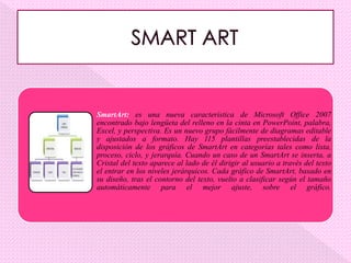 SmartArt: es una nueva característica de Microsoft Office 2007
encontrado bajo lengüeta del relleno en la cinta en PowerPoint, palabra,
Excel, y perspectiva. Es un nuevo grupo fácilmente de diagramas editable
y ajustados a formato. Hay 115 plantillas preestablecidas de la
disposición de los gráficos de SmartArt en categorías tales como lista,
proceso, ciclo, y jerarquía. Cuando un caso de un SmartArt se inserta, a
Cristal del texto aparece al lado de él dirigir al usuario a través del texto
el entrar en los niveles jerárquicos. Cada gráfico de SmartArt, basado en
su diseño, tras el contorno del texto, vuelto a clasificar según el tamaño
automáticamente para el mejor ajuste, sobre el gráfico.
 